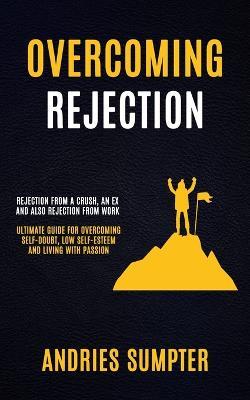 Overcoming Rejection: Rejection From A Crush, An Ex And Also Rejection From Work (Ultimate Guide For Overcoming Self-doubt, Low Self-esteem And Living With Passion) - Andries Sumpter - cover