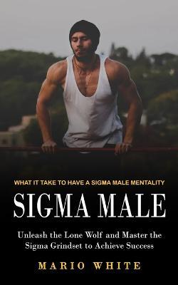 Sigma Male: What It Take to Have a Sigma Male Mentality (Unleash the Lone Wolf and Master the Sigma Grindset to Achieve Success) - Mario White - cover