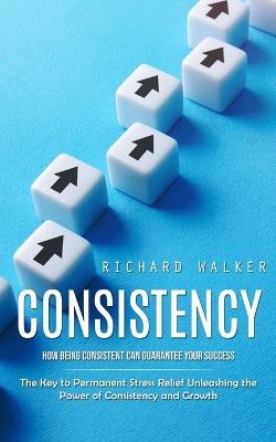 Consistency: How Being Consistent Can Guarantee Your Success (The Key to Permanent Stress Relief Unleashing the Power of Consistency and Growth) - Richard Walker - cover