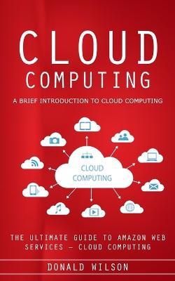 Cloud Computing: A Brief Introduction to Cloud Computing (The Ultimate Guide to Amazon Web Services - Cloud Computing) - Donald Wilson - cover