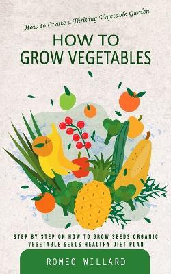 How to Grow Vegetables: How to Create a Thriving Vegetable Garden (Step by Step on How to Grow Seeds Organic Vegetable Seeds Healthy Diet Plan) - Romeo Willard - cover