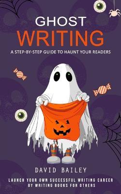 Ghost Writing: A Step-by-step Guide to Haunt Your Readers (Launch Your Own Successful Writing Career by Writing Books for Others) - David Bailey - cover