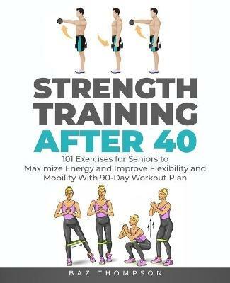 Strength Training After 40: 101 Exercises for Seniors to Maximize Energy and Improve Flexibility and Mobility with 90-Day Workout Plan - Baz Thompson - cover