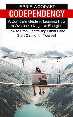 Codependency: A Complete Guide in Learning How to Overcome Negative Energies (How to Stop Controlling Others and Start Caring for Yourself) - Jessie Woodard - cover