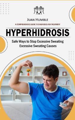 Hyperhidrosis: A Comprehensive Guide to Diagnosis and Treatment (Safe Ways to Stop Excessive Sweating Excessive Sweating Causes) - Juan Humble - cover