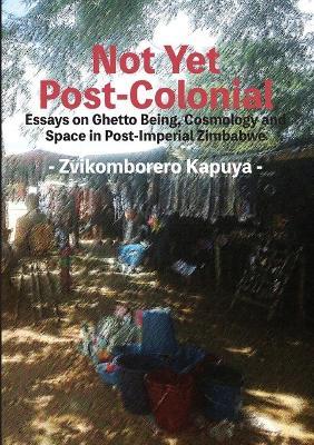 Not Yet Post-Colonial: Essays on Ghetto Being, Cosmology and Space in Post-Imperial Zimbabwe - Zvikomborero Kapuya - cover