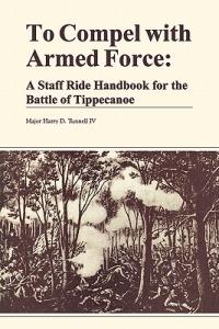 To Compel with Armed Force: A Staff Ride Handbook for the Battle of Tippencanoe - Harry D. Tunnell,Combat Studies Institute,U.S. Department of the Army - cover