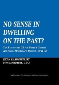 No Sense Dwelling in the Past: The Fate of the US Air Force's German Air Force Monograph Project, 1952-1969 - Ryan Shaughnessy,Air University Press - cover