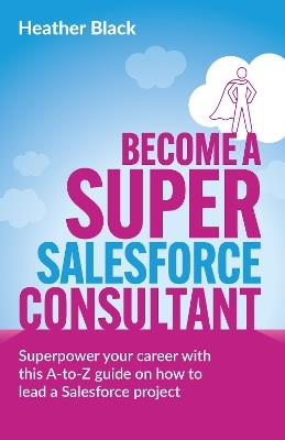 Become a Super Salesforce Consultant: Superpower your Salesforce career with this A-to-Z guide on how to lead a Salesforce project - Heather Black - cover