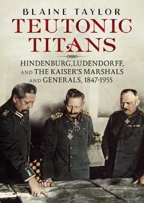 Teutonic Titans: Hindenburg, Ludendorff, and the Kaiser's Military Elite - Blaine Taylor - cover