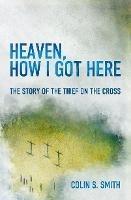 Heaven, How I Got Here: The Story of the Thief on the Cross - Colin S. Smith - cover