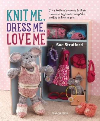 Knit Me, Dress Me, Love Me: Cute Knitted Animals and Their Mini-Me Toys, with Keepsake Outfits to Knit & Sew - Sue Stratford - cover