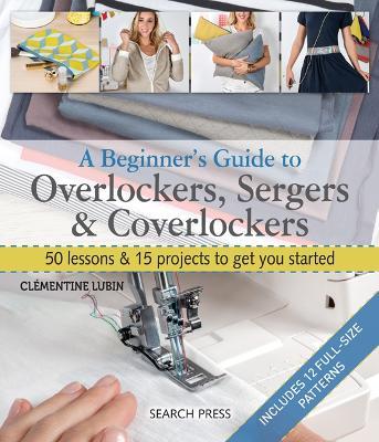 A Beginner's Guide to Overlockers, Sergers & Coverlockers: 50 Lessons & 15 Projects to Get You Started - Clémentine Lubin - cover