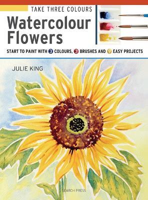 Take Three Colours: Watercolour Flowers: Start to Paint with 3 Colours, 3 Brushes and 9 Easy Projects - Julie King - cover