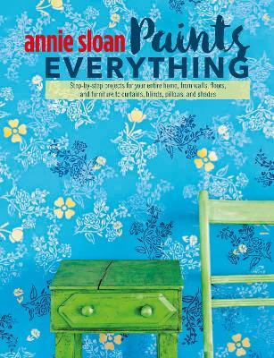 Annie Sloan Paints Everything: Step-By-Step Projects for Your Entire Home, from Walls, Floors, and Furniture, to Curtains, Blinds, Pillows, and Shades - Annie Sloan - cover