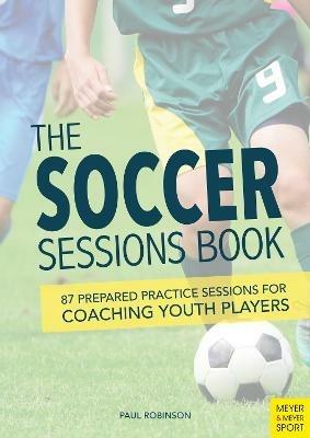 The Soccer Sessions Book: 87 Prepared Practice Sessions for Coaching Youth Players - Paul Robinson - cover