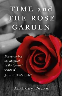 Time and The Rose Garden - Encountering the Magical in the life and works of J.B. Priestley - Anthony Peake - cover