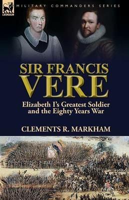 Sir Francis Vere: Elizabeth I's Greatest Soldier and the Eighty Years War - Clements R Markham - cover