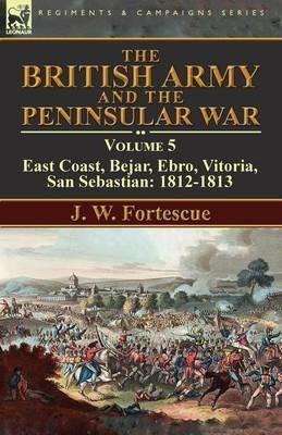 The British Army and the Peninsular War: Volume 5-East Coast, Bejar, Ebro, Vitoria, San Sebastian: 1812-1813 - J W Fortescue - cover