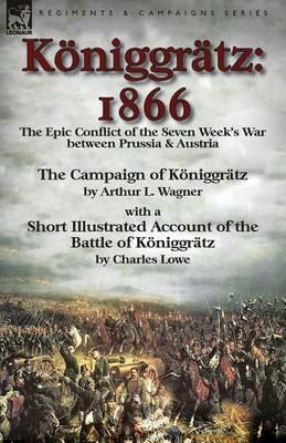 Koeniggratz: 1866: the Epic Conflict of the Seven Week's War between Prussia & Austria-The Campaign of Koeniggratz by Arthur L. Wagner with a Short Illustrated Account of the Battle of Koeniggratz by Charles Lowe - Arthur L Wagner,Charles Lowe - cover