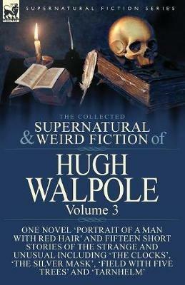 The Collected Supernatural and Weird Fiction of Hugh Walpole-Volume 3: One Novel 'Portrait of a Man with Red Hair' and Fifteen Short Stories of the Strange and Unusual Including 'The Clocks', 'The Silver Mask', 'Major Wilbrahim', 'Field with Five Trees' and 'Tarnhelm' - Hugh Walpole - cover