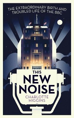 This New Noise: The Extraordinary Birth and Troubled Life of the BBC - Charlotte Higgins - cover