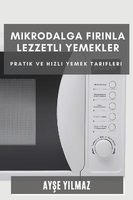 Mikrodalga Firinla Lezzetli Yemekler: Pratik ve Hizli Yemek Tarifleri - Ayse Yilmaz - cover