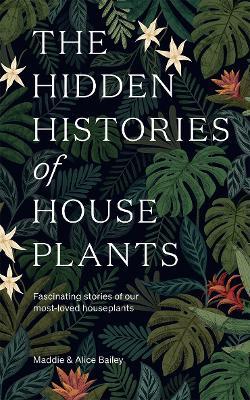 The Hidden Histories of Houseplants: Fascinating Stories of Our Most-Loved Houseplants - Maddie Bailey,Alice Bailey - cover