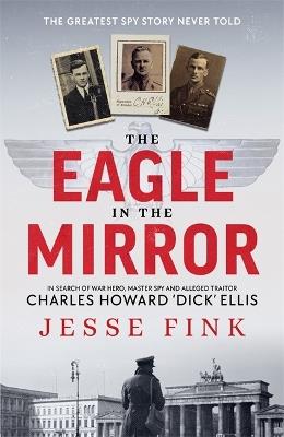 The Eagle in the Mirror: In Search of War Hero, Master Spy and Alleged Traitor Charles Howard 'Dick' Ellis - Jesse Fink - cover