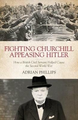 Fighting Churchill, Appeasing Hitler: How a British Civil Servant Helped Cause  the Second World War - Adrian Phillips - cover
