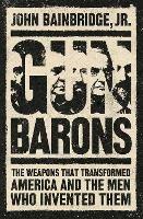 Gun Barons: The Weapons That Transformed America and the Men Who Invented Them - John Bainbridge, Jr. - cover