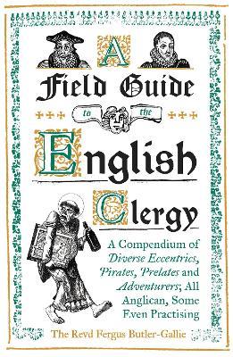 A Field Guide to the English Clergy: A Compendium of Diverse Eccentrics, Pirates, Prelates and Adventurers; All Anglican, Some Even Practising - The Revd Fergus Butler-Gallie - cover