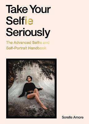 Take Your Selfie Seriously: The Advanced Selfie and Self-Portrait Handbook - Sorelle Amore - cover