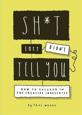 Sh*t They Didn't Tell You: How to Succeed in the Creative Industries - Paul Woods - cover