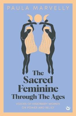 The Sacred Feminine Through The Ages: Voices of visionary women on power and belief - Paula Marvelly - cover