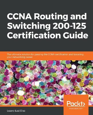 CCNA Routing and Switching 200-125 Certification Guide: The ultimate solution for passing the CCNA certification and boosting your networking career - Lazaro (Laz) Diaz - cover