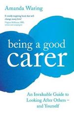 Being A Good Carer: An Invaluable Guide to Looking After Others - And Yourself