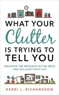 What Your Clutter Is Trying to Tell You: Uncover the Message in the Mess and Reclaim Your Life - Kerri L. Richardson - cover