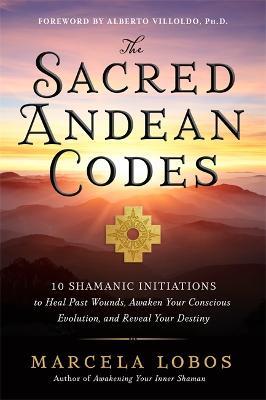 The Sacred Andean Codes: 10 Shamanic Initiations to Heal Past Wounds, Awaken Your Conscious Evolution and Reveal Your Destiny - Marcela Lobos - cover