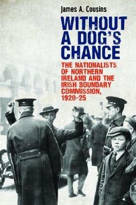 Without a Dog's Chance: The Nationalists of Northern Ireland and the Irish Boundary Commission, 1920-1925 - James Cousins - cover