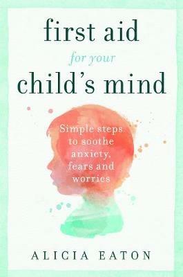 First Aid for your Child's Mind: Simple steps to soothe anxiety, fears and worries - Alicia Eaton - cover