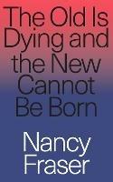 The Old Is Dying and the New Cannot Be Born: From Progressive Neoliberalism to Trump and Beyond - Nancy Fraser - cover