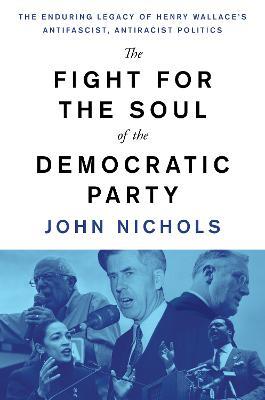 The Fight for the Soul of the Democratic Party: The Enduring Legacy of Henry Wallace's Anti-Fascist, Anti-Racist Politics - John Nichols - cover