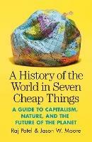 A History of the World in Seven Cheap Things: A Guide to Capitalism, Nature, and the Future of the Planet - Raj Patel,Jason W. Moore - cover