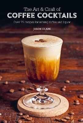 The Art & Craft of Coffee Cocktails: Over 75 Recipes for Mixing Coffee and Liquor - Jason Clark - cover
