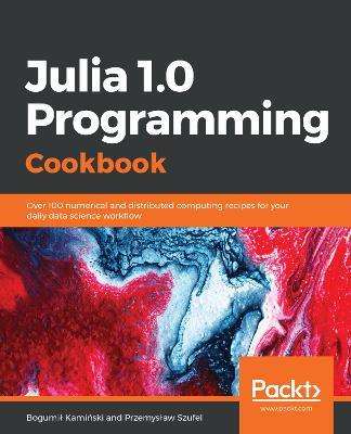 Julia 1.0 Programming Cookbook: Over 100 numerical and distributed computing recipes for your daily data science workflow - Bogumil Kaminski,Przemyslaw Szufel - cover