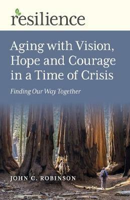 Resilience: Aging with Vision, Hope and Courage in a Time of Crisis: Finding Our Way Together - John C. Robinson - cover
