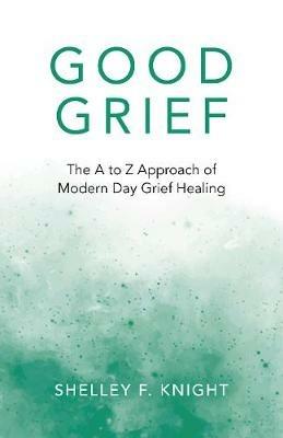 Good Grief: The A to Z Approach of Modern Day Grief Healing - Shelley F. Knight - cover