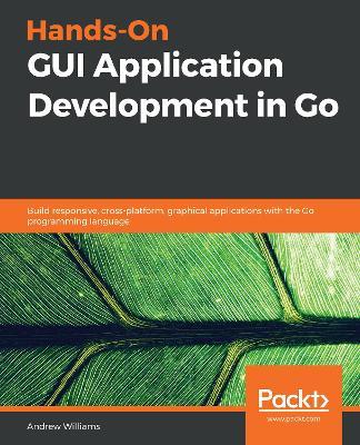 Hands-On GUI Application Development in Go: Build responsive, cross-platform, graphical applications with the Go programming language - Andrew Williams - cover