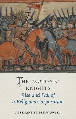 The Teutonic Knights: Rise and Fall of a Religious Corporation - Aleksander Pluskowski - cover